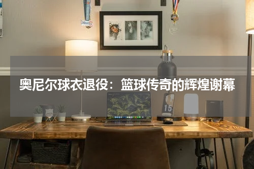 奥尼尔球衣退役：篮球传奇的辉煌谢幕