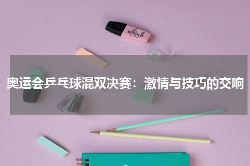 奥运会乒乓球混双决赛：激情与技巧的交响