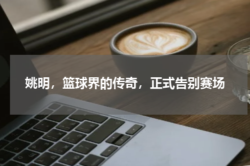 姚明，篮球界的传奇，正式告别赛场