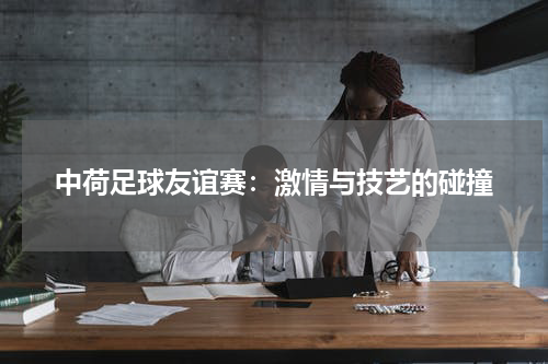 中荷足球友谊赛：激情与技艺的碰撞
