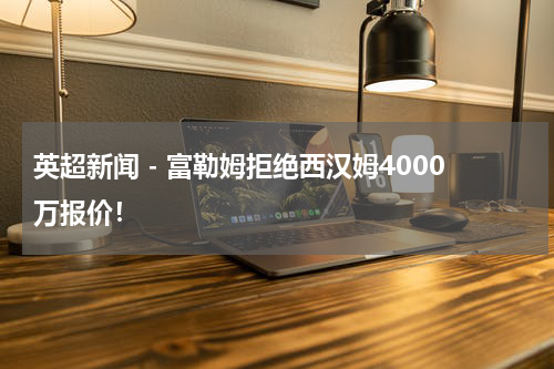 英超新闻 - 富勒姆拒绝西汉姆4000万报价！