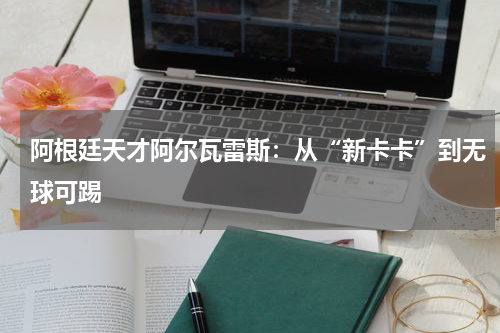 阿根廷天才阿尔瓦雷斯：从“新卡卡”到无球可踢