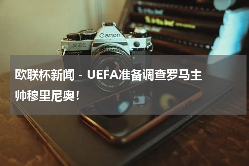 欧联杯新闻 - UEFA准备调查罗马主帅穆里尼奥！